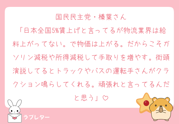 国民民主党・榛葉さん
「日本全国5%賃上げと言ってるが物流業界は給料上がってない。で物価は上がる。だからこそガソリン減税や所得減税して手取りを増やす。街頭演説してるとトラックやバスの運転手さんがクラクション鳴らしてくれる。頑張れと言ってるんだと思う」