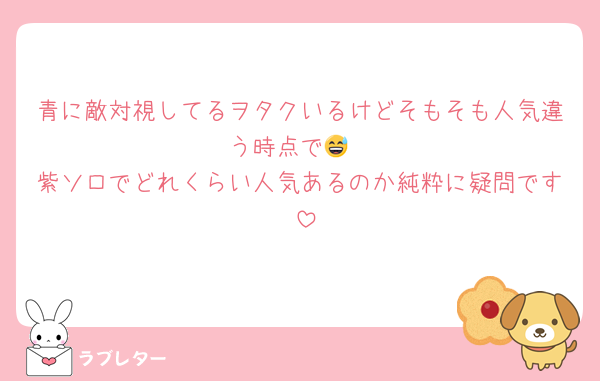 青に敵対視してるヲタクいるけどそもそも人気違う時点で😅
紫ソロでどれくらい人気あるのか純粋に疑問です♡