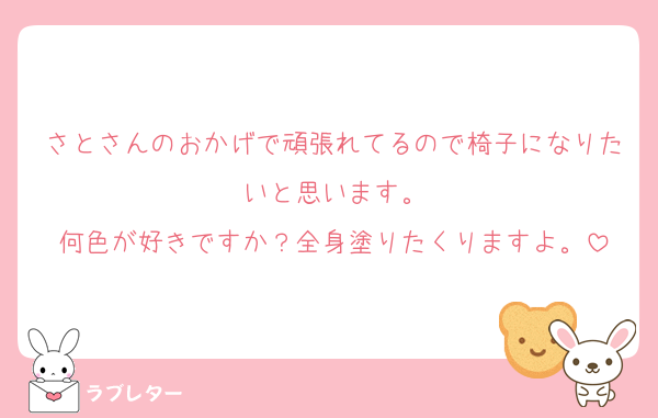さとさんのおかげで頑張れてるので椅子になりたいと思います。
何色が好きですか？全身塗りたくりますよ。