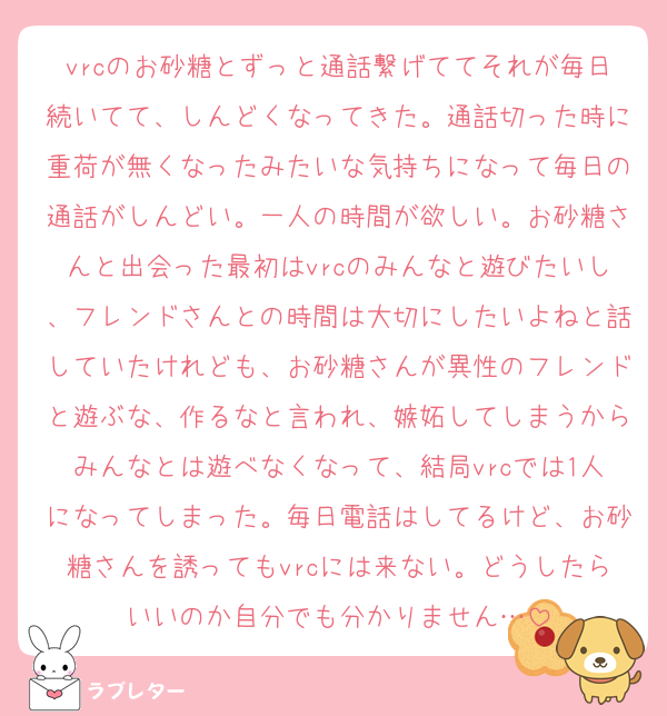 vrcのお砂糖とずっと通話繋げててそれが毎日続いてて、しんどくなってきた。通話切った時に重荷が無くなったみたいな気持ちになって毎日の通話がしんどい。一人の時間が欲しい。お砂糖さんと出会った最初はvrcのみんなと遊びたいし、フレンドさんとの時間は大切にしたいよねと話していたけれども、お砂糖さんが異性のフレンドと遊ぶな、作るなと言われ、嫉妬してしまうからみんなとは遊べなくなって、結局vrcでは1人になってしまった。毎日電話はしてるけど、お砂糖さんを誘ってもvrcには来ない。どうしたらいいのか自分でも分かりません…