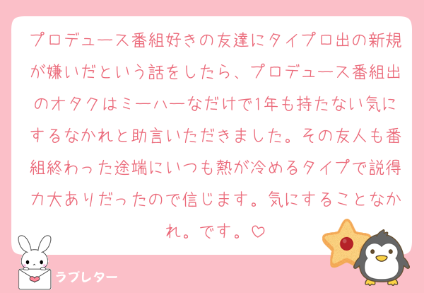 プロデュース番組好きの友達にタイプロ出の新規が嫌いだという話をしたら、プロデュース番組出のオタクはミーハーなだけで1年も持たない気にするなかれと助言いただきました。その友人も番組終わった途端にいつも熱が冷めるタイプで説得力大ありだったので信じます。気にすることなかれ。です。