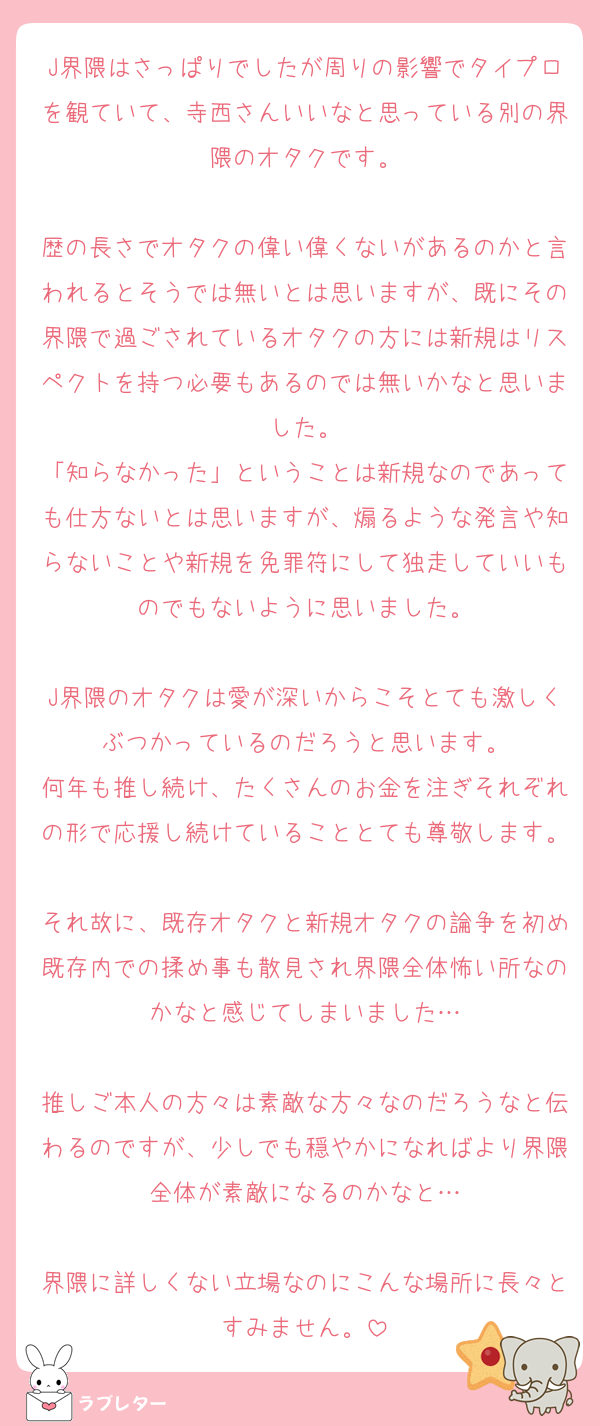 J界隈はさっぱりでしたが周りの影響でタイプロを観ていて、寺西さんいいなと思っている別の界隈のオタクです。

歴の長さでオタクの偉い偉くないがあるのかと言われるとそうでは無いとは思いますが、既にその界隈で過ごされているオタクの方には新規はリスペクトを持つ必要もあるのでは無いかなと思いました。
「知らなかった」ということは新規なのであっても仕方ないとは思いますが、煽るような発言や知らないことや新規を免罪符にして独走していいものでもないように思いました。

J界隈のオタクは愛が深いからこそとても激しくぶつかっているのだろうと思います。
何年も推し続け、たくさんのお金を注ぎそれぞれの形で応援し続けていることとても尊敬します。
それ故に、既存オタクと新規オタクの論争を初め既存内での揉め事も散見され界隈全体怖い所なのかなと感じてしまいました…

推しご本人の方々は素敵な方々なのだろうなと伝わるのですが、少しでも穏やかになればより界隈全体が素敵になるのかなと…

界隈に詳しくない立場なのにこんな場所に長々とすみません。