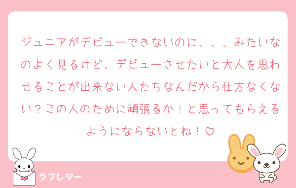ジュニアがデビューできないのに、、、みたいなのよく見るけど、デビューさせたいと大人を思わせることが出来ない人たちなんだから仕方なくない？この人のために頑張るか！と思ってもらえるようにならないとね！