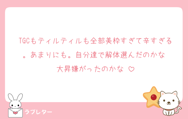 TGCもティルティルも全部美枠すぎて辛すぎる。あまりにも。自分達で解体選んだのかな⋯
大昇嫌がったのかな⋯
