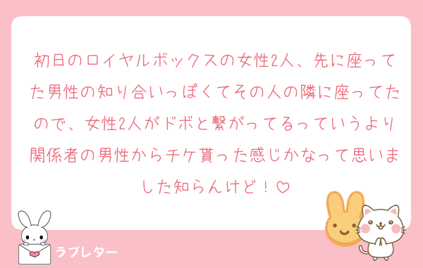 初日のロイヤルボックスの女性2人、先に座ってた男性の知り合いっぽくてその人の隣に座ってたので、女性2人がドボと繋がってるっていうより関係者の男性からチケ貰った感じかなって思いました知らんけど！