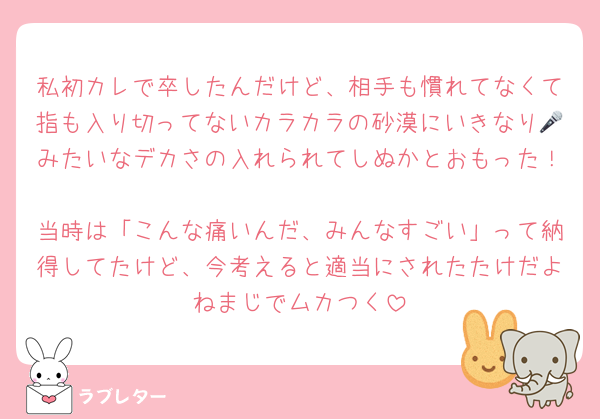 私初カレで卒したんだけど、相手も慣れてなくて指も入り切ってないカラカラの砂漠にいきなり🎤みたいなデカさの入れられてしぬかとおもった！
当時は「こんな痛いんだ、みんなすごい」って納得してたけど、今考えると適当にされたたけだよねまじでムカつく