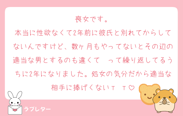 喪女です。
本当に性欲なくて2年前に彼氏と別れてからしてないんですけど、数ヶ月もやってないとその辺の適当な男とするのも違くて〜って繰り返してるうちに2年になりました。処女の気分だから適当な相手に捧げくないт т