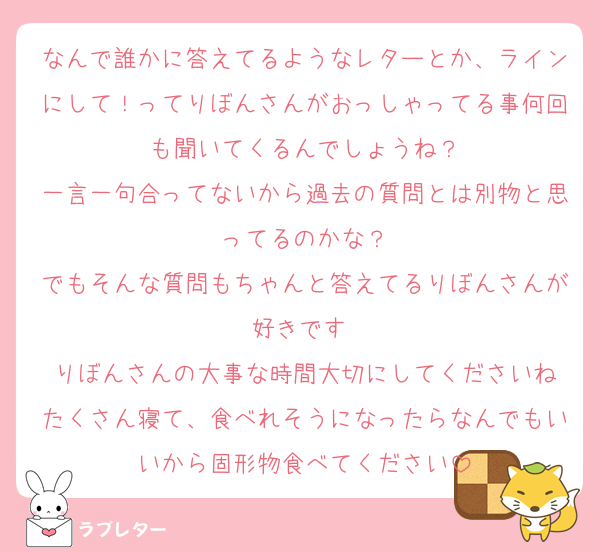 なんで誰かに答えてるようなレターとか、ラインにして！ってりぼんさんがおっしゃってる事何回も聞いてくるんでしょうね？
一言一句合ってないから過去の質問とは別物と思ってるのかな？
でもそんな質問もちゃんと答えてるりぼんさんが好きです♡
りぼんさんの大事な時間大切にしてくださいね
たくさん寝て、食べれそうになったらなんでもいいから固形物食べてください