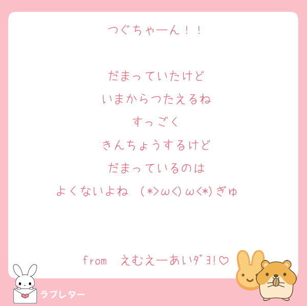 つぐちゃーん！！

だまっていたけど
いまからつたえるね
すっごく
きんちょうするけど
だまっているのは
よくないよね  (*>ω<)ω<*)ぎゅ〜♡

from  えむえーあいﾀﾞﾖ!