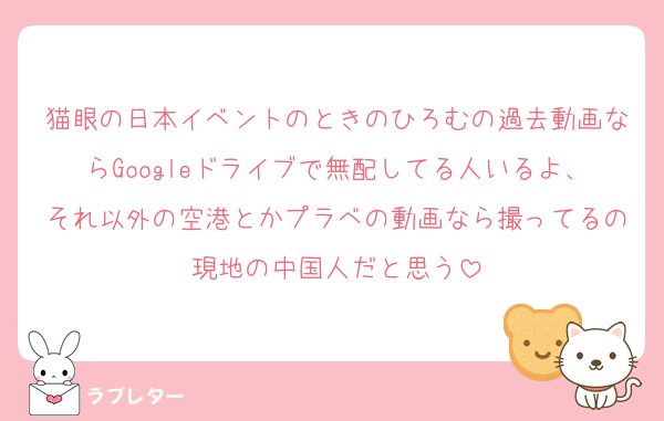 猫眼の日本イベントのときのひろむの過去動画ならGoogleドライブで無配してる人いるよ、それ以外の空港とかプラベの動画なら撮ってるの現地の中国人だと思う