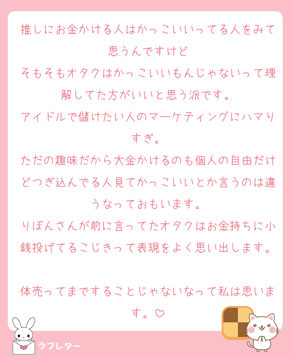 推しにお金かける人はかっこいいってる人をみて思うんですけど
そもそもオタクはかっこいいもんじゃないって理解してた方がいいと思う派です。
アイドルで儲けたい人のマーケティングにハマりすぎ。
ただの趣味だから大金かけるのも個人の自由だけどつぎ込んでる人見てかっこいいとか言うのは違うなっておもいます。
りぼんさんが前に言ってたオタクはお金持ちに小銭投げてるこじきって表現をよく思い出します。
体売ってまですることじゃないなって私は思います。