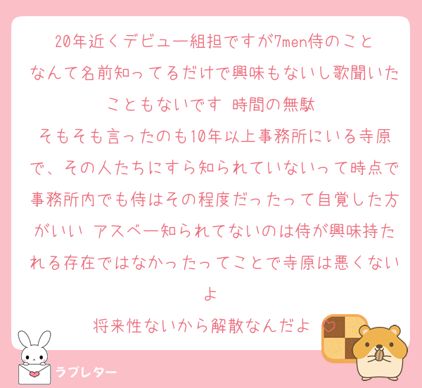 20年近くデビュー組担ですが7men侍のことなんて名前知ってるだけで興味もないし歌聞いたこともないです♡時間の無駄♡
そもそも言ったのも10年以上事務所にいる寺原で、その人たちにすら知られていないって時点で事務所内でも侍はその程度だったって自覚した方がいい♡アスベー知られてないのは侍が興味持たれる存在ではなかったってことで寺原は悪くないよ♡
将来性ないから解散なんだよ♡