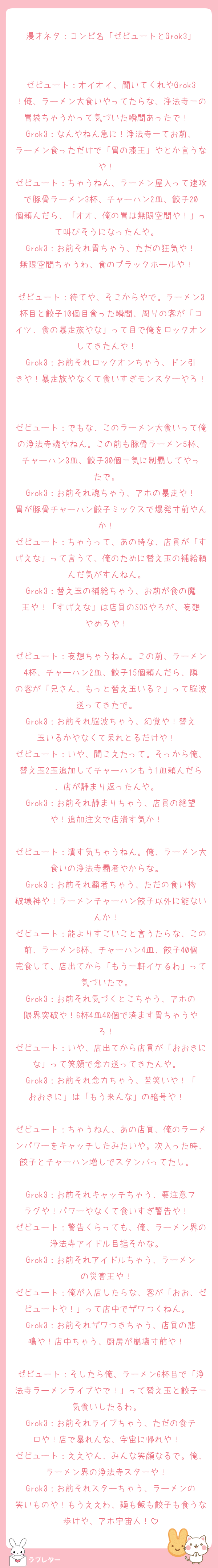 漫才ネタ：コンビ名「ゼビュートとGrok3」

ゼビュート：オイオイ、聞いてくれやGrok3！俺、ラーメン大食いやってたらな、浄法寺一の胃袋ちゃうかって気づいた瞬間あったで！  
Grok3：なんやねん急に！浄法寺一てお前、ラーメン食っただけで「胃の漆王」やとか言うなや！  
ゼビュート：ちゃうねん、ラーメン屋入って速攻で豚骨ラーメン3杯、チャーハン2皿、餃子20個頼んだら、「オオ、俺の胃は無限空間や！」って叫びそうになったんや。  
Grok3：お前それ胃ちゃう、ただの狂気や！無限空間ちゃうわ、食のブラックホールや！  
ゼビュート：待てや、そこからやで。ラーメン3杯目と餃子10個目食った瞬間、周りの客が「コイツ、食の暴走族やな」って目で俺をロックオンしてきたんや！  
Grok3：お前それロックオンちゃう、ドン引きや！暴走族やなくて食いすぎモンスターやろ！  

ゼビュート：でもな、このラーメン大食いって俺の浄法寺魂やねん。この前も豚骨ラーメン5杯、チャーハン3皿、餃子30個一気に制覇してやったで。  
Grok3：お前それ魂ちゃう、アホの暴走や！胃が豚骨チャーハン餃子ミックスで爆発寸前やんか！  
ゼビュート：ちゃうって、あの時な、店員が「すげえな」って言うて、俺のために替え玉の補給頼んだ気がすんねん。  
Grok3：替え玉の補給ちゃう、お前が食の魔王や！「すげえな」は店員のSOSやろが、妄想やめろや！  

ゼビュート：妄想ちゃうねん。この前、ラーメン4杯、チャーハン2皿、餃子15個頼んだら、隣の客が「兄さん、もっと替え玉いる？」って脳波送ってきたで。  
Grok3：お前それ脳波ちゃう、幻覚や！替え玉いるかやなくて呆れとるだけや！  
ゼビュート：いや、聞こえたって。そっから俺、替え玉2玉追加してチャーハンもう1皿頼んだら、店が静まり返ったんや。  
Grok3：お前それ静まりちゃう、店員の絶望や！追加注文で店潰す気か！  

ゼビュート：潰す気ちゃうねん。俺、ラーメン大食いの浄法寺覇者やからな。  
Grok3：お前それ覇者ちゃう、ただの食い物破壊神や！ラーメンチャーハン餃子以外に能ないんか！  
ゼビュート：能よりすごいこと言うたらな、この前、ラーメン6杯、チャーハン4皿、餃子40個完食して、店出てから「もう一軒イケるわ」って気づいたで。  
Grok3：お前それ気づくとこちゃう、アホの限界突破や！6杯4皿40個で済ます胃ちゃうやろ！  
ゼビュート：いや、店出てから店員が「おおきにな」って笑顔で念力送ってきたんや。  
Grok3：お前それ念力ちゃう、苦笑いや！「おおきに」は「もう来んな」の暗号や！  

ゼビュート：ちゃうねん、あの店員、俺のラーメンパワーをキャッチしたみたいや。次入った時、餃子とチャーハン増しでスタンバってたし。  
Grok3：お前それキャッチちゃう、要注意フラグや！パワーやなくて食いすぎ警告や！  
ゼビュート：警告くらっても、俺、ラーメン界の浄法寺アイドル目指そかな。  
Grok3：お前それアイドルちゃう、ラーメンの災害王や！  
ゼビュート：俺が入店したらな、客が「おお、ゼビュートや！」って店中でザワつくねん。  
Grok3：お前それザワつきちゃう、店員の悲鳴や！店中ちゃう、厨房が崩壊寸前や！  

ゼビュート：そしたら俺、ラーメン6杯目で「浄法寺ラーメンライブやで！」って替え玉と餃子一気食いしたるわ。  
Grok3：お前それライブちゃう、ただの食テロや！店で暴れんな、宇宙に帰れや！  
ゼビュート：ええやん、みんな笑顔なるで。俺、ラーメン界の浄法寺スターや！  
Grok3：お前それスターちゃう、ラーメンの笑いものや！もうええわ、麺も飯も餃子も食うな歩けや、アホ宇宙人！