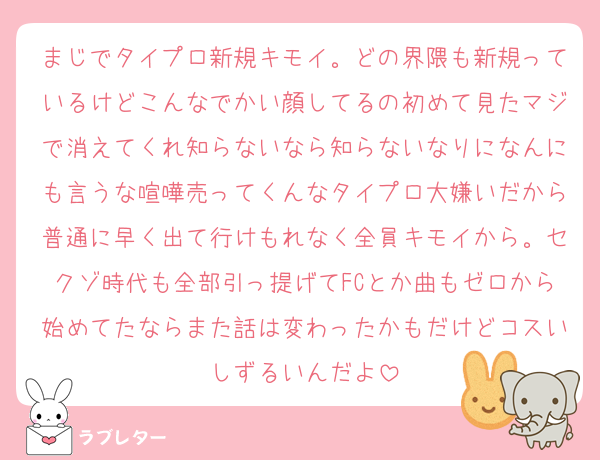 まじでタイプロ新規キモイ。どの界隈も新規っているけどこんなでかい顔してるの初めて見たマジで消えてくれ知らないなら知らないなりになんにも言うな喧嘩売ってくんなタイプロ大嫌いだから普通に早く出て行けもれなく全員キモイから。セクゾ時代も全部引っ提げてFCとか曲もゼロから始めてたならまた話は変わったかもだけどコスいしずるいんだよ