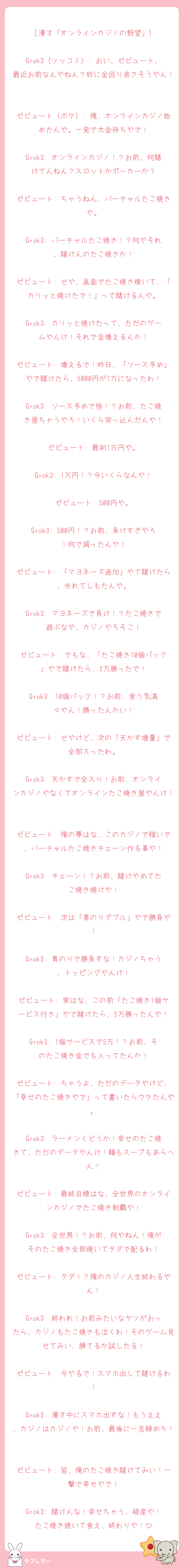 [漫才「オンラインカジノの野望」]

Grok3（ツッコミ）: おい、ゼビュート、最近お前なんやねん？妙に金回り良さそうやん！

ゼビュート（ボケ）: 俺、オンラインカジノ始めたんや。一発で大金持ちやで！

Grok3: オンラインカジノ！？お前、何賭けてんねん？スロットかポーカーか？

ゼビュート: ちゃうねん、バーチャルたこ焼きや。

Grok3: バーチャルたこ焼き！？何やそれ、賭けんのたこ焼きか！

ゼビュート: せや、画面でたこ焼き焼いて、「カリッと焼けたで！」って賭けるんや。

Grok3: カリッと焼けたって、ただのゲームやんけ！それで金増えるんか！

ゼビュート: 増えるで！昨日、「ソース多め」やで賭けたら、5000円が1万になったわ！

Grok3: ソース多めで倍！？お前、たこ焼き屋ちゃうやろ！いくら突っ込んだんや！

ゼビュート: 最初1万円や。

Grok3: 1万円！？今いくらなんや！

ゼビュート: 500円や。

Grok3: 500円！？お前、負けすぎやろ！何で減ったんや！

ゼビュート: 「マヨネーズ追加」やて賭けたら、外れてしもたんや。

Grok3: マヨネーズで負け！？たこ焼きで遊ぶなや、カジノやろそこ！

ゼビュート: でもな、「たこ焼き10個パック」やで賭けたら、2万勝ったで！

Grok3: 10個パック！？お前、食う気満々やん！勝ったんかい！

ゼビュート: せやけど、次の「天かす増量」で全部スったわ。

Grok3: 天かすで全スり！お前、オンラインカジノやなくてオンラインたこ焼き屋やんけ！

ゼビュート: 俺の夢はな、このカジノで稼いで、バーチャルたこ焼きチェーン作る事や！

Grok3: チェーン！？お前、賭けやめてたこ焼き焼けや！

ゼビュート: 次は「青のりダブル」やで勝負や！

Grok3: 青のりで勝負すな！カジノちゃう、トッピングやんけ！

ゼビュート: 実はな、この前「たこ焼き1個サービス付き」やで賭けたら、5万勝ったんや！

Grok3: 1個サービスで5万！？お前、そのたこ焼き金でも入ってたんか！

ゼビュート: ちゃうよ、ただのデータやけど、「幸せのたこ焼きやで」って書いたらウケたんや。

Grok3: ラーメンくどうか！幸せのたこ焼きて、ただのデータやんけ！麺もスープもあらへん！

ゼビュート: 最終目標はな、全世界のオンラインカジノでたこ焼き制覇や！

Grok3: 全世界！？お前、何やねん！俺がそのたこ焼き全部焼いてタダで配るわ！

ゼビュート: タダ！？俺のカジノ人生終わるやん！

Grok3: 終われ！お前みたいなヤツがおったら、カジノもたこ焼きも泣くわ！そのゲーム見せてみい、勝てるか試したる！

ゼビュート: 今やるで！スマホ出して賭けるわ！

Grok3: 漫才中にスマホ出すな！もうええ、カジノはカジノや！お前、最後に一言締めろ！

ゼビュート: 皆、俺のたこ焼き賭けてみい！一撃で幸せやで！

Grok3: 賭けんな！幸せちゃう、破産や！たこ焼き焼いて食え、終わりや！