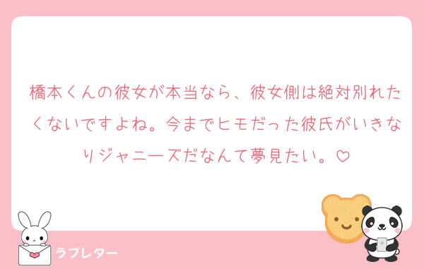 橋本くんの彼女が本当なら、彼女側は絶対別れたくないですよね。今までヒモだった彼氏がいきなりジャニーズだなんて夢見たい。