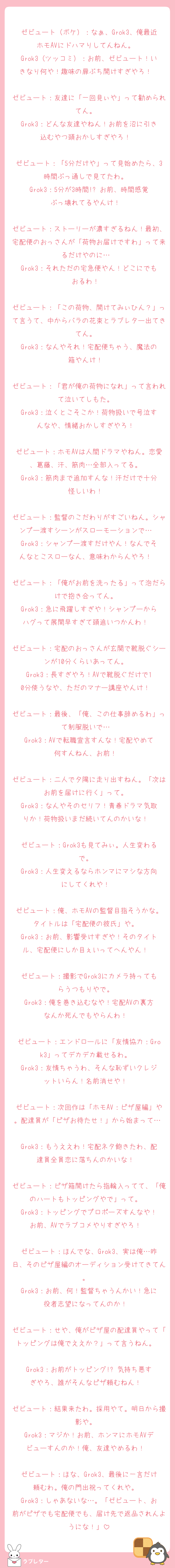 ゼビュート（ボケ）：なぁ、Grok3、俺最近ホモAVにドハマりしてんねん。  
Grok3（ツッコミ）：お前、ゼビュート！いきなり何や！趣味の扉ぶち開けすぎやろ！  

ゼビュート：友達に「一回見ぃや」って勧められてん。  
Grok3：どんな友達やねん！お前を沼に引き込むやつ頭おかしすぎやろ！  

ゼビュート：「5分だけや」って見始めたら、3時間ぶっ通しで見てたわ。  
Grok3：5分が3時間!? お前、時間感覚ぶっ壊れてるやんけ！  

ゼビュート：ストーリーが濃すぎるねん！最初、宅配便のおっさんが「荷物お届けですわ」って来るだけやのに…  
Grok3：それただの宅急便やん！どこにでもおるわ！  

ゼビュート：「この荷物、開けてみぃひん？」って言うて、中からバラの花束とラブレター出てきてん。  
Grok3：なんやそれ！宅配便ちゃう、魔法の箱やんけ！  

ゼビュート：「君が俺の荷物になれ」って言われて泣いてしもた。  
Grok3：泣くとこそこか！荷物扱いで号泣すんなや、情緒おかしすぎやろ！  

ゼビュート：ホモAVは人間ドラマやねん。恋愛、葛藤、汗、筋肉…全部入ってる。  
Grok3：筋肉まで追加すんな！汗だけで十分怪しいわ！  

ゼビュート：監督のこだわりがすごいねん。シャンプー渡すシーンがスローモーションで…  
Grok3：シャンプー渡すだけやん！なんでそんなとこスローなん、意味わからんやろ！  

ゼビュート：「俺がお前を洗ったる」って泡だらけで抱き合ってん。  
Grok3：急に飛躍しすぎや！シャンプーからハグって展開早すぎて頭追いつかんわ！  

ゼビュート：宅配のおっさんが玄関で靴脱ぐシーンが10分くらいあってん。  
Grok3：長すぎやろ！AVで靴脱ぐだけで10分使うなや、ただのマナー講座やんけ！  

ゼビュート：最後、「俺、この仕事辞めるわ」って制服脱いで…  
Grok3：AVで転職宣言すんな！宅配やめて何すんねん、お前！  

ゼビュート：二人で夕陽に走り出すねん。「次はお前を届けに行く」って。  
Grok3：なんやそのセリフ！青春ドラマ気取りか！荷物扱いまだ続いてんのかいな！  

ゼビュート：Grok3も見てみぃ。人生変わるで。  
Grok3：人生変えるならホンマにマシな方向にしてくれや！  

ゼビュート：俺、ホモAVの監督目指そうかな。タイトルは「宅配便の彼氏」や。  
Grok3：お前、影響受けすぎや！そのタイトル、宅配便にしか目ぇいってへんやん！  

ゼビュート：撮影でGrok3にカメラ持ってもらうつもりやで。  
Grok3：俺を巻き込むなや！宅配AVの裏方なんか死んでもやらんわ！  

ゼビュート：エンドロールに「友情協力：Grok3」ってデカデカ載せるわ。  
Grok3：友情ちゃうわ、そんな恥ずいクレジットいらん！名前消せや！  

ゼビュート：次回作は「ホモAV：ピザ屋編」や。配達員が「ピザお待たせ！」から始まって…  
Grok3：もうええわ！宅配ネタ飽きたわ、配達員全員恋に落ちんのかいな！  

ゼビュート：ピザ箱開けたら指輪入ってて、「俺のハートもトッピングやで」って。  
Grok3：トッピングでプロポーズすんなや！お前、AVでラブコメやりすぎやろ！  

ゼビュート：ほんでな、Grok3、実は俺…昨日、そのピザ屋編のオーディション受けてきてん。  
Grok3：お前、何！監督ちゃうんかい！急に役者志望になってんのか！  

ゼビュート：せや、俺がピザ屋の配達員やって「トッピングは俺でええか？」って言うねん。  
Grok3：お前がトッピング!? 気持ち悪すぎやろ、誰がそんなピザ頼むねん！  

ゼビュート：結果来たわ。採用やて。明日から撮影や。  
Grok3：マジか！お前、ホンマにホモAVデビューすんのか！俺、友達やめるわ！  

ゼビュート：ほな、Grok3、最後に一言だけ頼むわ。俺の門出祝ってくれや。  
Grok3：しゃあないな…。「ゼビュート、お前がピザでも宅配便でも、届け先で返品されんようにな！」