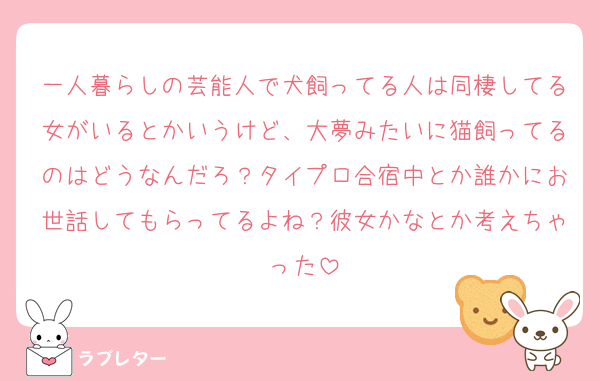 一人暮らしの芸能人で犬飼ってる人は同棲してる女がいるとかいうけど、大夢みたいに猫飼ってるのはどうなんだろ？タイプロ合宿中とか誰かにお世話してもらってるよね？彼女かなとか考えちゃった