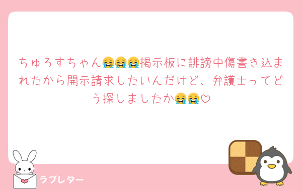 ちゅろすちゃん😭😭😭掲示板に誹謗中傷書き込まれたから開示請求したいんだけど、弁護士ってどう探しましたか😭😭