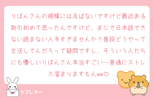 りぼんさんの規模には及ばないですけど最近ある取引初めて思ったんですけど、まじで日本語できない読まない人多すぎませんか？普段どうやって生活してんだろって疑問ですし、そういう人たちにも優しいりぼんさん本当すごい…普通にストレス溜まりますもんww