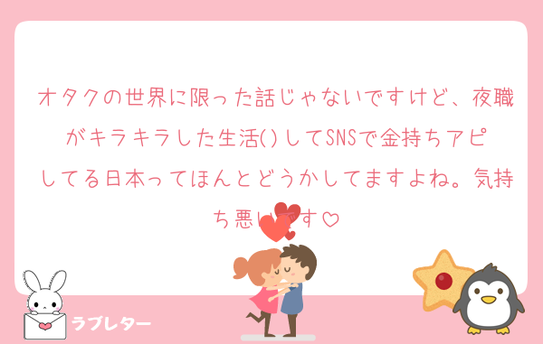 オタクの世界に限った話じゃないですけど、夜職がキラキラした生活()してSNSで金持ちアピしてる日本ってほんとどうかしてますよね。気持ち悪いです