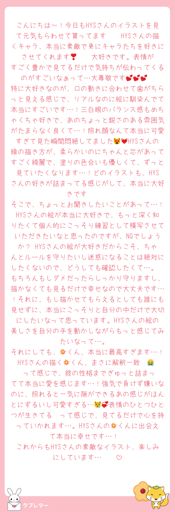 こんにちは～！今日もHYSさんのイラストを見て元気もらわせて貰ってます🩷🩷HYSさんの描くキャラ、本当に素敵で更にキャラたちを好きにさせてくれます🥹‎❣️❣️大好きです。表情がすごく豊かで見てるだけで気持ちが伝わってくるのがすごいなぁって…大尊敬です💕💕💕
特に大好きなのが、口の動きに合わせて歯がちらっと見える感じで、リアルなのに絵に馴染んでて本当にすごいです…！三白眼のバランス感もめちゃくちゃ好きで、あのちょっと鋭さのある雰囲気がたまらなく良くて…！照れ顔なんて本当に可愛すぎて見た瞬間悶絶してました😻💓HYSさんの線の描き方が、柔らかいのにちゃんと芯があってすごく綺麗で、塗りの色合いも優しくて、ずっと見ていたくなります…！どのイラストも、HYSさんの好きが詰まってる感じがして、本当に大好きです🩷🩷
そこで、ちょっとお聞きしたいことがあって…！HYSさんの絵が本当に大好きで、もっと深く知りたくて個人的にこっそり練習として模写させていただきたいなと思ったのですが、NGでしょうか？ HYSさんの絵が大好きだからこそ、ちゃんとルールを守りたいし迷惑になることは絶対にしたくないので、どうしても確認したくて…。
もちろんもしダメだったらしっかり守りますし、描かなくても見るだけで幸せなので大丈夫です…！それに、もし描かせてもらえるとしても誰にも見せずに、本当にこっそりと自分の中だけで大切にしたいなって思っています。HYSさんの絵の美しさを自分の手を動かしながらもっと感じてみたいなって…。
それにしても、💥くん、本当に最高すぎます…！HYSさんの描く💥くん、まさに解釈一致〜😭‼️‼️って感じで、彼の性格までぎゅっと詰まってて本当に愛を感じます…！強気で負けず嫌いなのに、照れると一気に隙ができるあの感じがほんとにずるいし可愛すぎる…😿💞表情のひとつひとつが生きてる〜って感じで、見てるだけで心を持っていかれます…。HYSさんの💥くんに出会えて本当に幸せです…！
これからもHYSさんの素敵なイラスト、楽しみにしています…❣️❣️