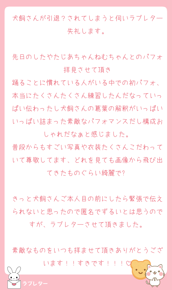 犬飼さんが引退？されてしまうと伺いラブレター失礼します。

先日のしたやたじあちゃんねむちゃんとのパフォ拝見させて頂き
踊ることに慣れている人がいる中での初パフォ、本当にたくさんたくさん練習したんだなっていっぱい伝わったし犬飼さんの葛葉の解釈がいっぱいいっぱい詰まった素敵なパフォマンスだし構成おしゃれだなぁと感じました。
普段からもすごい写真や衣装たくさんこだわっていて尊敬してます、どれを見ても画像から飛び出てきたものぐらい綺麗で❗️

きっと犬飼さんご本人目の前にしたら緊張で伝えられないと思ったので匿名でずるいとは思うのですが、ラブレターさせて頂きました。

素敵なものをいつも拝ませて頂きありがとうございます！！すきです！！！