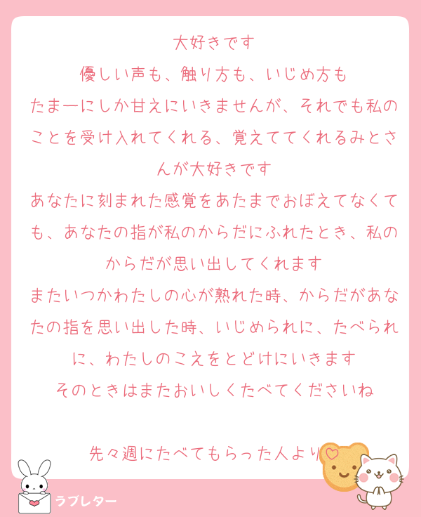 大好きです
優しい声も、触り方も、いじめ方も
たまーにしか甘えにいきませんが、それでも私のことを受け入れてくれる、覚えててくれるみとさんが大好きです
あなたに刻まれた感覚をあたまでおぼえてなくても、あなたの指が私のからだにふれたとき、私のからだが思い出してくれます
またいつかわたしの心が熟れた時、からだがあなたの指を思い出した時、いじめられに、たべられに、わたしのこえをとどけにいきます
そのときはまたおいしくたべてくださいね

先々週にたべてもらった人より