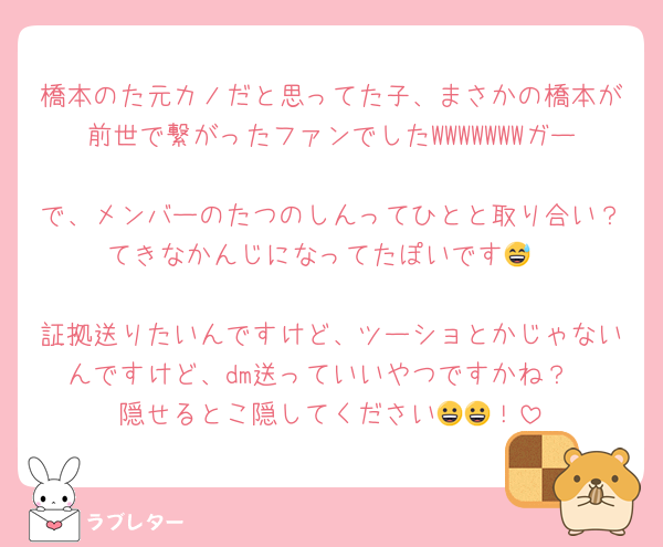 橋本のた元カノだと思ってた子、まさかの橋本が前世で繋がったファンでしたWWWWWWWガー
で、メンバーのたつのしんってひとと取り合い？てきなかんじになってたぽいです😅

証拠送りたいんですけど、ツーショとかじゃないんですけど、dm送っていいやつですかね？
隠せるとこ隠してください😀😀！