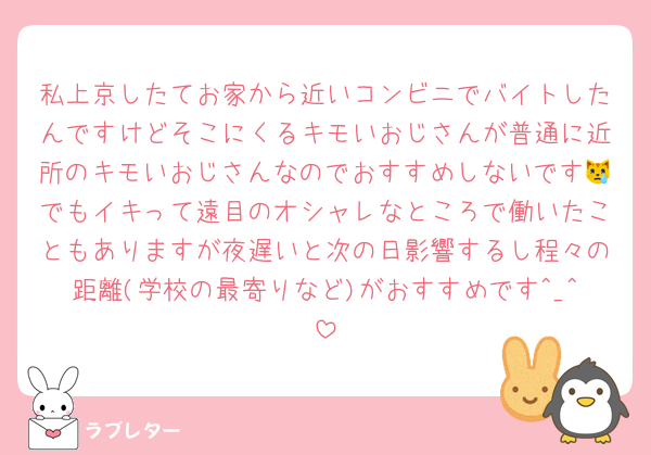 私上京したてお家から近いコンビニでバイトしたんですけどそこにくるキモいおじさんが普通に近所のキモいおじさんなのでおすすめしないです😿でもイキって遠目のオシャレなところで働いたこともありますが夜遅いと次の日影響するし程々の距離(学校の最寄りなど)がおすすめです^_^
