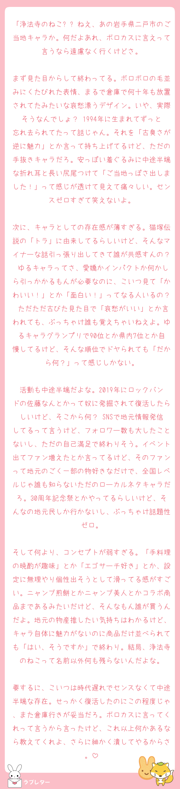 「浄法寺のねこ��ねえ、あの岩手県二戸市のご当地キャラか。何だよあれ、ボロカスに言えって言うなら遠慮なく行くけどさ。

まず見た目からして終わってる。ボロボロの毛並みにくたびれた表情、まるで倉庫で何十年も放置されてたみたいな哀愁漂うデザイン。いや、実際そうなんでしょ？ 1994年に生まれてずっと忘れ去られてたって話じゃん。それを「古臭さが逆に魅力」とか言って持ち上げてるけど、ただの手抜きキャラだろ。安っぽい着ぐるみに中途半端な折れ耳と長い尻尾つけて「ご当地っぽさ出しました！」って感じが透けて見えて痛々しい。センスゼロすぎて笑えないよ。

次に、キャラとしての存在感が薄すぎる。猫塚伝説の「トラ」に由来してるらしいけど、そんなマイナーな話引っ張り出してきて誰が共感すんの？ ゆるキャラってさ、愛嬌かインパクトか何かしら引っかかるもんが必要なのに、こいつ見て「かわいい！」とか「面白い！」ってなる人いるの？ ただただ古びた見た目で「哀愁がいい」とか言われても、ぶっちゃけ誰も覚えちゃいねえよ。ゆるキャラグランプリで90位とか県内7位とか自慢してるけど、そんな順位でドヤられても「だから何？」って感じしかない。

活動も中途半端だよな。2019年にロックバンドの佐藤なんとかって奴に発掘されて復活したらしいけど、そこから何？ SNSで地元情報発信してるって言うけど、フォロワー数も大したことないし、ただの自己満足で終わりそう。イベント出てファン増えたとか言ってるけど、そのファンって地元のごく一部の物好きなだけで、全国レベルじゃ誰も知らないただのローカルネタキャラだろ。30周年記念祭とかやってるらしいけど、そんなの地元民しか行かないし、ぶっちゃけ話題性ゼロ。

そして何より、コンセプトが弱すぎる。「手料理の晩酌が趣味」とか「エゴサーチ好き」とか、設定に無理やり個性出そうとして滑ってる感がすごい。ニャンブ煎餅とかニャンブ美人とかコラボ商品まであるみたいだけど、そんなもん誰が買うんだよ。地元の物産推したい気持ちはわかるけど、キャラ自体に魅力がないのに商品だけ並べられても「はい、そうですか」で終わり。結局、浄法寺のねこって名前以外何も残らないんだよな。

要するに、こいつは時代遅れでセンスなくて中途半端な存在。せっかく復活したのにこの程度じゃ、また倉庫行きが妥当だろ。ボロカスに言ってくれって言うから言ったけど、これ以上何かあるなら教えてくれよ、さらに細かく潰してやるからさ。