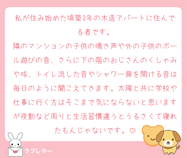 私が住み始めた頃築3年の木造アパートに住んでる者です。
隣のマンションの子供の鳴き声や外の子供のボール遊びの音、さらに下の階のおじさんのくしゃみや咳、トイレ流した音やシャワー扉を開ける音は毎日のように聞こえてきます。太陽と共に学校や仕事に行く方はそこまで気にならないと思いますが夜勤など周りと生活習慣違うとうるさくて寝れたもんじゃないです。
