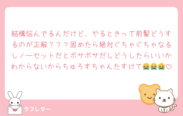 結構悩んでるんだけど、やるときって前髪どうするのが正解？？？固めたら絶対ぐちゃぐちゃなるしノーセットだとボサボサだしどうしたらいいかわからないからちゅろすちゃんたすけて😭😭😭