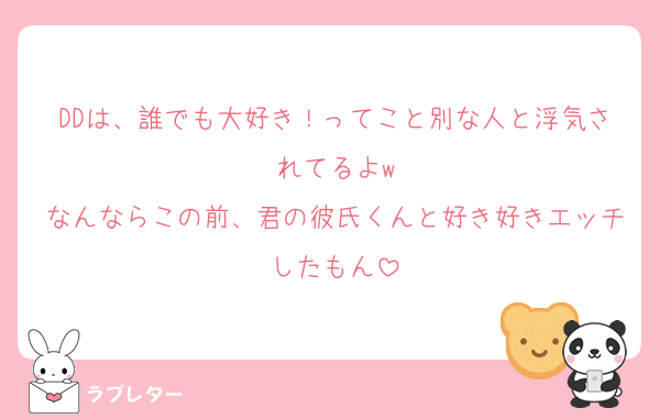 DDは、誰でも大好き！ってこと別な人と浮気されてるよw
なんならこの前、君の彼氏くんと好き好きエッチしたもん