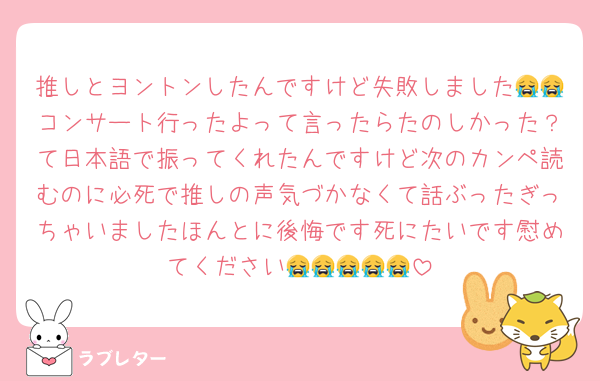 推しとヨントンしたんですけど失敗しました😭😭コンサート行ったよって言ったらたのしかった？て日本語で振ってくれたんですけど次のカンペ読むのに必死で推しの声気づかなくて話ぶったぎっちゃいましたほんとに後悔です死にたいです慰めてください😭😭😭😭😭