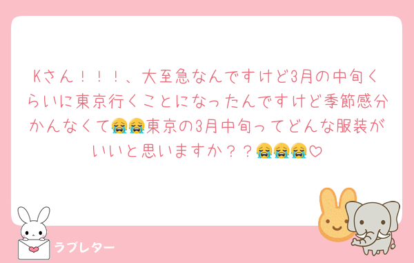 Kさん！！！、大至急なんですけど3月の中旬くらいに東京行くことになったんですけど季節感分かんなくて😭😭東京の3月中旬ってどんな服装がいいと思いますか？？😭😭😭