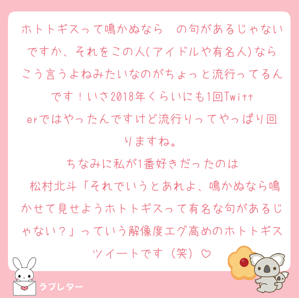 ホトトギスって鳴かぬなら〜の句があるじゃないですか、それをこの人(アイドルや有名人)ならこう言うよねみたいなのがちょっと流行ってるんです！いさ2018年くらいにも1回Twitterではやったんですけど流行りってやっぱり回りますね。
ちなみに私が1番好きだったのは
 松村北斗「それでいうとあれよ、鳴かぬなら鳴かせて見せようホトトギスって有名な句があるじゃない？」っていう解像度エグ高めのホトトギスツイートです（笑）