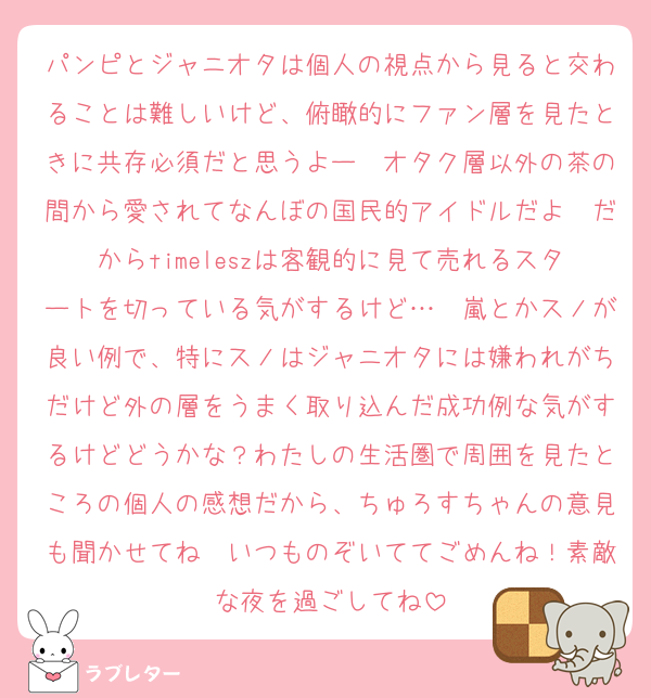 パンピとジャニオタは個人の視点から見ると交わることは難しいけど、俯瞰的にファン層を見たときに共存必須だと思うよー　オタク層以外の茶の間から愛されてなんぼの国民的アイドルだよ　だからtimeleszは客観的に見て売れるスタートを切っている気がするけど…　嵐とかスノが良い例で、特にスノはジャニオタには嫌われがちだけど外の層をうまく取り込んだ成功例な気がするけどどうかな？わたしの生活圏で周囲を見たところの個人の感想だから、ちゅろすちゃんの意見も聞かせてね　いつものぞいててごめんね！素敵な夜を過ごしてね