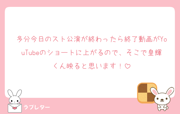 多分今日のスト公演が終わったら終了動画がYouTubeのショートに上がるので、そこで皇輝くん映ると思います！