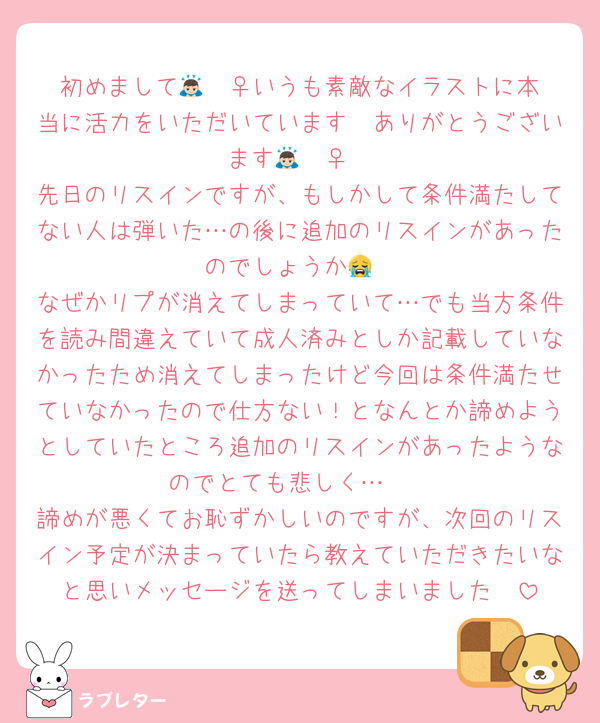 初めまして🙇🏻‍♀️いうも素敵なイラストに本当に活力をいただいています🥺ありがとうございます🙇🏻‍♀️
先日のリスインですが、もしかして条件満たしてない人は弾いた…の後に追加のリスインがあったのでしょうか😭
なぜかリプが消えてしまっていて…でも当方条件を読み間違えていて成人済みとしか記載していなかったため消えてしまったけど今回は条件満たせていなかったので仕方ない！となんとか諦めようとしていたところ追加のリスインがあったようなのでとても悲しく…🥲
諦めが悪くてお恥ずかしいのですが、次回のリスイン予定が決まっていたら教えていただきたいなと思いメッセージを送ってしまいました🥲