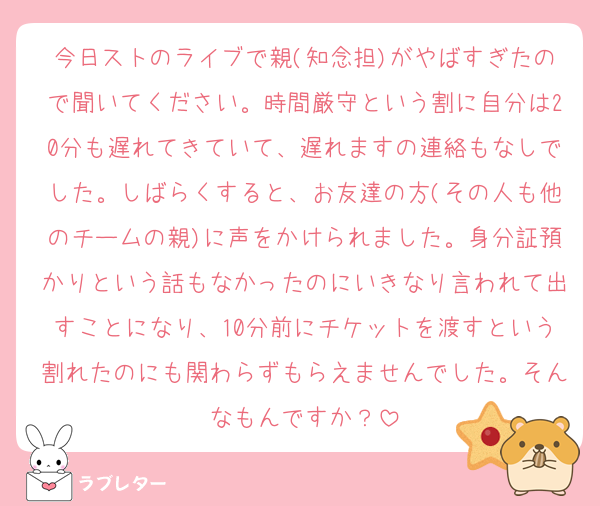 今日ストのライブで親(知念担)がやばすぎたので聞いてください。時間厳守という割に自分は20分も遅れてきていて、遅れますの連絡もなしでした。しばらくすると、お友達の方(その人も他のチームの親)に声をかけられました。身分証預かりという話もなかったのにいきなり言われて出すことになり、10分前にチケットを渡すという割れたのにも関わらずもらえませんでした。そんなもんですか？