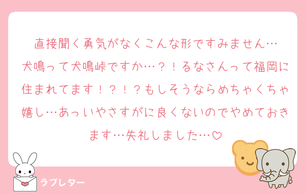 直接聞く勇気がなくこんな形ですみません…
犬鳴って犬鳴峠ですか…？！るなさんって福岡に住まれてます！？！？もしそうならめちゃくちゃ嬉し…あっいやさすがに良くないのでやめておきます…失礼しました…