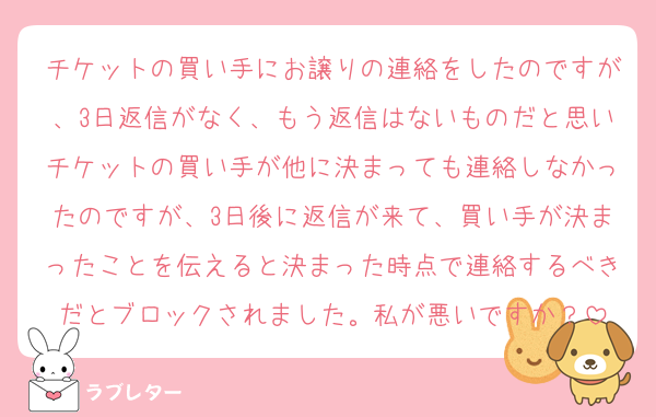 チケットの買い手にお譲りの連絡をしたのですが、3日返信がなく、もう返信はないものだと思いチケットの買い手が他に決まっても連絡しなかったのですが、3日後に返信が来て、買い手が決まったことを伝えると決まった時点で連絡するべきだとブロックされました。私が悪いですか？