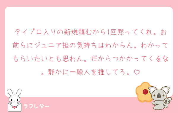 タイプロ入りの新規頼むから1回黙ってくれ。お前らにジュニア担の気持ちはわからん。わかってもらいたいとも思わん。だからつかかってくるな。静かに一般人を推してろ。