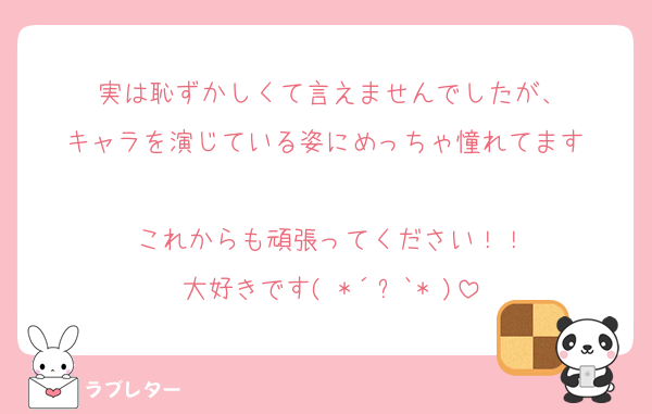 実は恥ずかしくて言えませんでしたが、
キャラを演じている姿にめっちゃ憧れてます☺️
これからも頑張ってください！！
大好きです( *´﹀`* )
