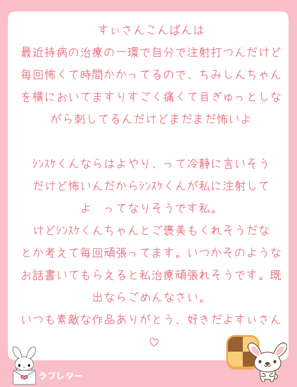 すぃさんこんばんは
最近持病の治療の一環で自分で注射打つんだけど毎回怖くて時間かかってるので、ちみしんちゃんを横においてますりすごく痛くて目ぎゅっとしながら刺してるんだけどまだまだ怖いよ

ｼﾝｽｹくんならはよやり、って冷静に言いそうだけど怖いんだからｼﾝｽｹくんが私に注射してよ〜ってなりそうです私。
けどｼﾝｽｹくんちゃんとご褒美もくれそうだなとか考えて毎回頑張ってます。いつかそのようなお話書いてもらえると私治療頑張れそうです。既出ならごめんなさい。
いつも素敵な作品ありがとう、好きだよすぃさん♡
