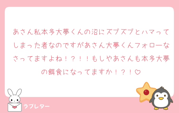 あさん私本多大夢くんの沼にズブズブとハマってしまった者なのですがあさん大夢くんフォローなさってますよね！？！！もしやあさんも本多大夢の餌食になってますか！？！