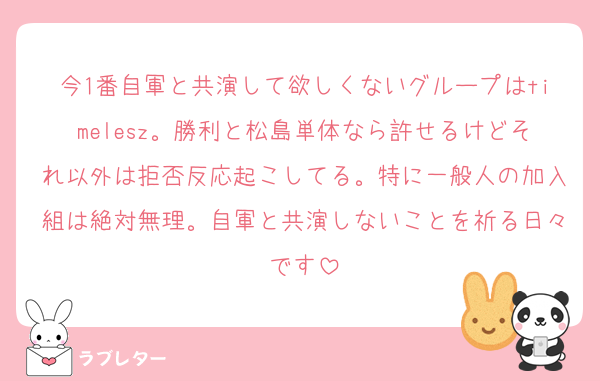 今1番自軍と共演して欲しくないグループはtimelesz。勝利と松島単体なら許せるけどそれ以外は拒否反応起こしてる。特に一般人の加入組は絶対無理。自軍と共演しないことを祈る日々です