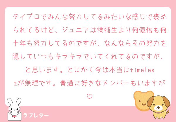 タイプロでみんな努力してるみたいな感じで褒められてるけど、ジュニアは候補生より何億倍も何十年も努力してるのですが、なんならその努力を隠していつもキラキラでいてくれてるのですが、と思います。とにかく今は本当にtimeleszが無理です。普通に好きなメンバーもいますが