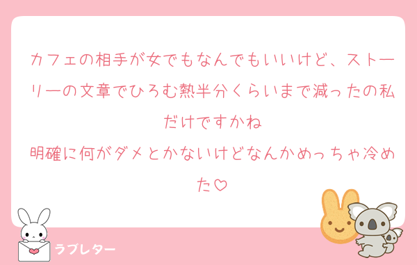 カフェの相手が女でもなんでもいいけど、ストーリーの文章でひろむ熱半分くらいまで減ったの私だけですかね
明確に何がダメとかないけどなんかめっちゃ冷めた
